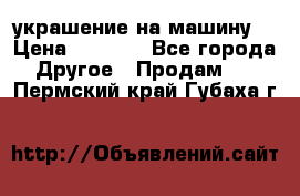 украшение на машину  › Цена ­ 2 000 - Все города Другое » Продам   . Пермский край,Губаха г.